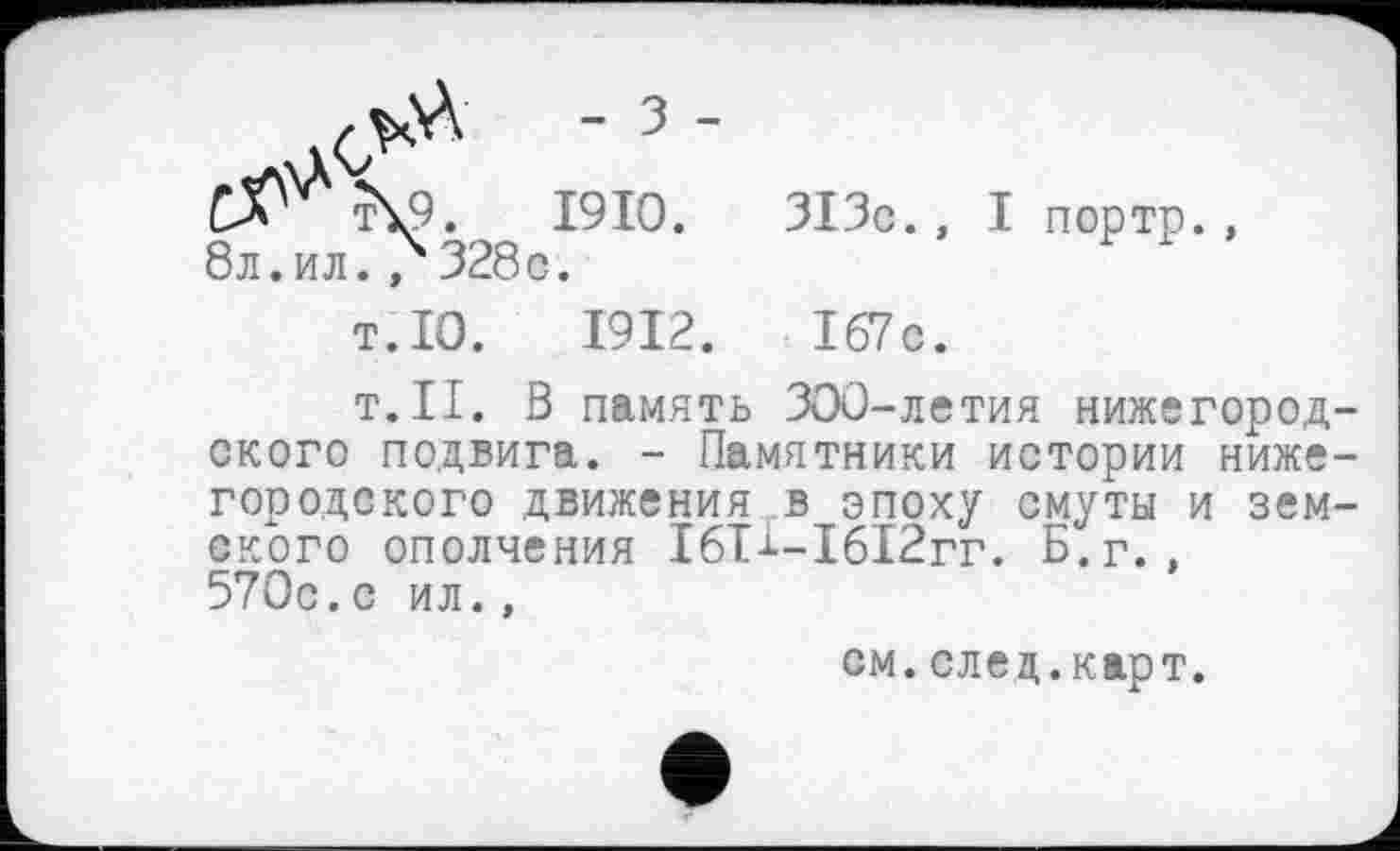 ﻿- 3 -
C^\9.	1910.	313c., I порте.,
бл.ил., 328c.
T.10.	1912.	I67c.
T.II. В память 300-летия нижегородского подвига. - Памятники истории нижегородского движения в эпоху смуты и земского ополчения ІбТі-І6І2гг. Б.г., 570с.с ил.,
см. след.карт.